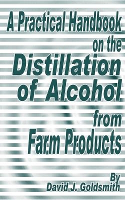 A Practical Handbook on the Distillation of Alcohol from Farm Products - David J Goldsmith