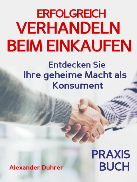 Verhandeln: ERFOLGREICH VERHANDELN BEIM EINKAUFEN! Entdecken Sie Ihre geheime Macht als Konsument! Wie Sie durch 5 Erfolgsfaktoren erfolgreich verhandeln und ganz einfach im Alltag viel Geld sparen können - Alexander Duhrer