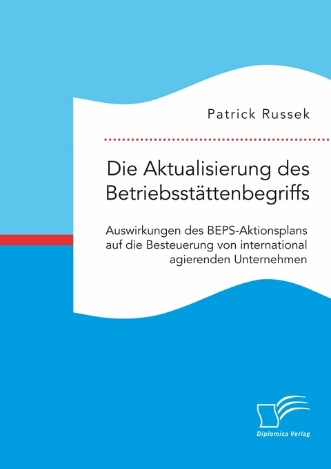 Die Aktualisierung des Betriebsst&auml;ttenbegriffs. Auswirkungen des BEPS-Aktionsplans auf die Besteuerung von international agierenden Unternehmen -  Patrick Russek