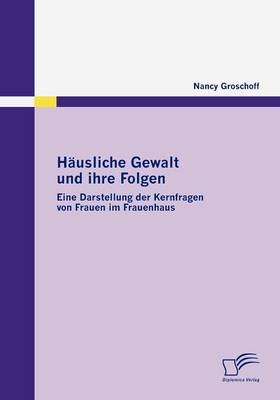 H&auml;usliche Gewalt und ihre Folgen: Eine Darstellung der Kernfragen von Frauen im Frauenhaus - Nancy Groschoff