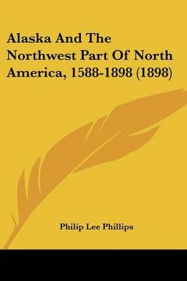 Alaska And The Northwest Part Of North America, 1588-1898 (1898) - Philip Lee Phillips