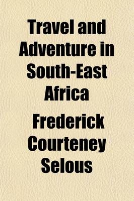 Travel and Adventure in South-East Africa; Being the Narrative of the Last Eleven Years Spent by the Author on the Zambesi and Its Tributaries with an Account of the Colonisation of Mashunaland and the Progress of the Gold Industry in That Country - Frederick Courteney Selous