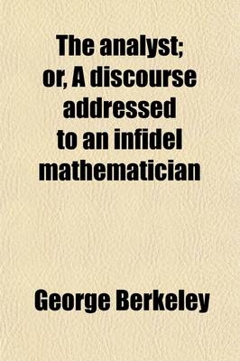 The Analyst; Or, a Discourse Addressed to an Infidel Mathematician. Wherein It Is Examined Whether the Object, Principles, and Inferences of the Moder - George Berkeley
