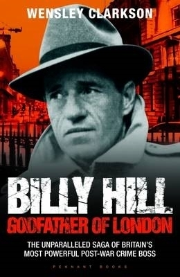 Billy Hill: Godfather of London - The Unparalleled Saga of Britain's Most Powerful Post-War Crime Boss - Wensley Clarkson