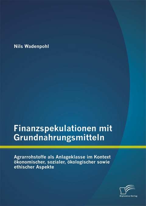 Finanzspekulationen mit Grundnahrungsmitteln: Agrarrohstoffe als Anlageklasse im Kontext &ouml;konomischer, sozialer, &ouml;kologischer sowie ethischer Aspekte - Nils Wadenpohl