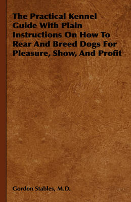 The Practical Kennel Guide With Plain Instructions On How To Rear And Breed Dogs For Pleasure, Show, And Profit - M.D. Stables  Gordon