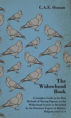 The Widowhood Book - A Complete Guide to the Best Methods of Racing Pigeons on the Widowhood System as Described by the Foremost Experts in Britain, Belgium and U.S.A - C.A.E. Osman