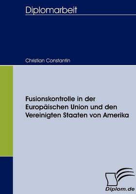 Fusionskontrolle in der Europ&auml;ischen Union und den Vereinigten Staaten von Amerika - Christian Constantin