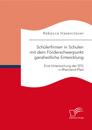 Sch&Atilde;&frac14;lerfirmen in Schulen mit dem F&Atilde;&para;rderschwerpunkt ganzheitliche Entwicklung: Eine Untersuchung der SFG in Rheinland-Pfalz - Rebecca Hasenclever