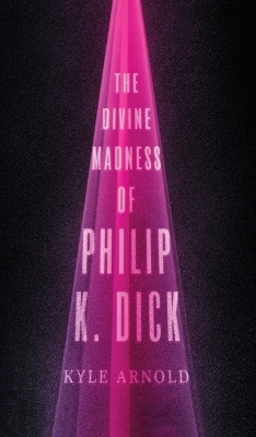 The Divine Madness of Philip K. Dick - Kyle Arnold