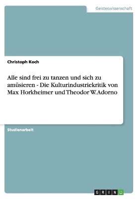 Alle sind frei zu tanzen und sich zu am&uuml;sieren  - Die Kulturindustriekritik von Max Horkheimer und Theodor W. Adorno - Christoph Koch