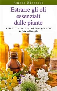 Estrarre gli oli essenziali dalle piante: come utilizzare oli ed erbe per una salute ottimale -  Amber Richards