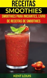 Receitas: Smoothies: Smoothies para Iniciantes, Livro de Receitas de Smoothies -  Kent Louis