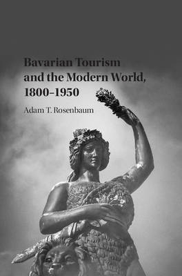Bavarian Tourism and the Modern World, 1800&ndash;1950 - Adam T. Rosenbaum