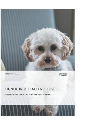 Hunde in der Altenpflege. Aufbau eines tiergest&uuml;tzten Besuchsdienstes - Margrit Selle