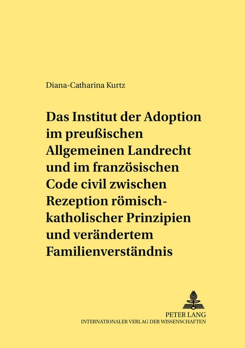 Das Institut der Adoption im preu&szlig;ischen Allgemeinen Landrecht und im franzoesischen Code civil zwischen Rezeption roemisch-rechtlicher Prinzipien und veraendertem Familienverstaendnis - Diana Catharina Kurtz
