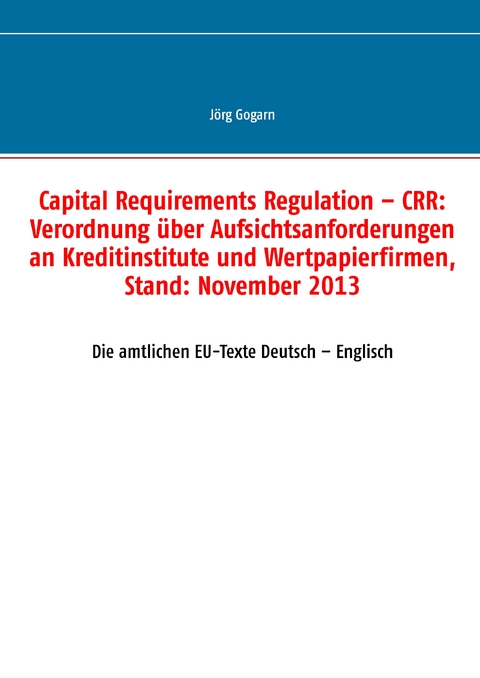 Capital Requirements Regulation &ndash; CRR: Verordnung &uuml;ber Aufsichtsanforderungen an Kreditinstitute und Wertpapierfirmen, Stand: November 2013 - J&ouml;rg Gogarn