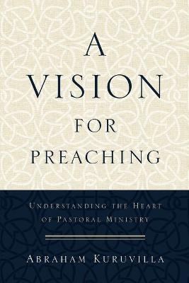 A Vision for Preaching &ndash; Understanding the Heart of Pastoral Ministry - Abraham Kuruvilla