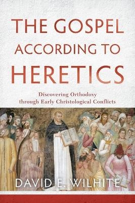 The Gospel according to Heretics &ndash; Discovering Orthodoxy through Early Christological Conflicts - David E. Wilhite
