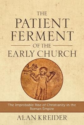 The Patient Ferment of the Early Church – The Improbable Rise of Christianity in the Roman Empire - Alan Kreider