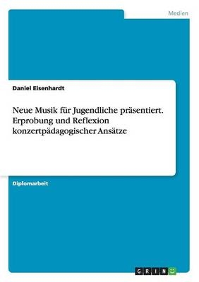 Neue Musik f&Atilde;&frac14;r Jugendliche pr&Atilde;&curren;sentiert. Erprobung und Reflexion konzertp&Atilde;&curren;dagogischer Ans&Atilde;&curren;tze - Daniel Eisenhardt