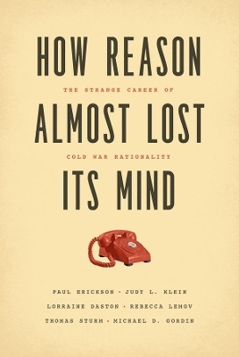 How Reason Almost Lost Its Mind &ndash; The Strange Career of Cold War Rationality - Paul Erickson, Judy L. Klein, Lorraine Daston, Rebecca Lemov, Thomas Sturm