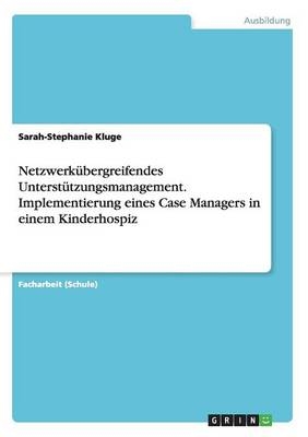 Netzwerk&uuml;bergreifendes Unterst&uuml;tzungsmanagement. Implementierung eines Case Managers in einem Kinderhospiz - Sarah-Stephanie Kluge