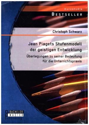 Jean Piagets Stufenmodell der geistigen Entwicklung: &Uuml;berlegungen zu seiner Bedeutung f&uuml;r die Unterrichtspraxis - Christoph Schwarz