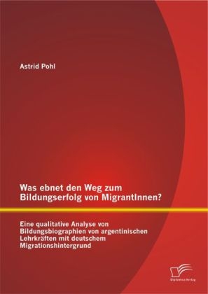 Was ebnet den Weg zum Bildungserfolg von MigrantInnen? Eine qualitative Analyse von Bildungsbiographien von argentinischen Lehrkr&Atilde;&curren;ften mit deutschem Migrationshintergrund - Astrid Pohl