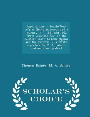 Explorations in South-West Africa. Being an Account of a Journey in ... 1861 and 1862 from Walvisch Bay, on the Western Coast, to Lake Ngami and the Victoria Falls. [with a Preface by M. A. Baines, and Maps and Plates.] - Scholar's Choice Edition - Thomas Baines, M A Baines