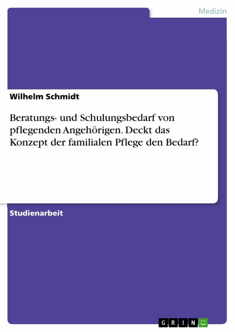 Beratungs- und Schulungsbedarf von pflegenden Angeh&ouml;rigen. Deckt das Konzept der familialen Pflege den Bedarf? - Wilhelm Schmidt