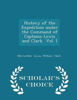 History of the Expedition Under the Command of Captains Lewis and Clark Vol. I - Scholar's Choice Edition - Meriwether Lewis, Professor William Clark