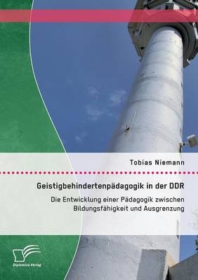 Geistigbehindertenp&auml;dagogik in der DDR: Die Entwicklung einer P&auml;dagogik zwischen Bildungsf&auml;higkeit und Ausgrenzung - Tobias Niemann