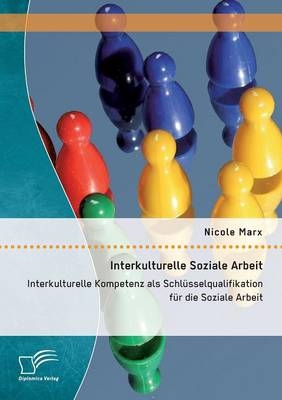 Interkulturelle Soziale Arbeit: Interkulturelle Kompetenz als Schl&uuml;sselqualifikation f&uuml;r die Soziale Arbeit - Nicole Marx