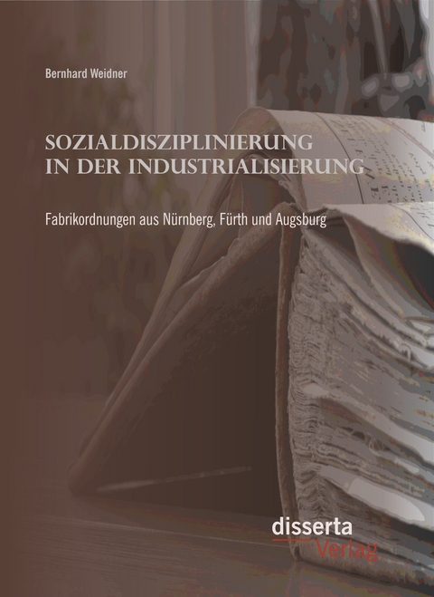 Sozialdisziplinierung in der Industrialisierung: Fabrikordnungen aus N&uuml;rnberg, F&uuml;rth und Augsburg - Bernhard Weidner