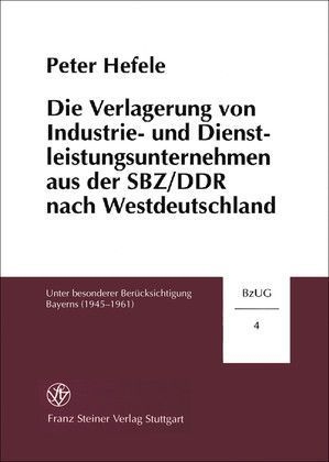 Die Verlagerung von Industrie- und Dienstleistungsunternehmen aus der SBZ/DDR nach Westdeutschland unter besonderer Ber&uuml;cksichtigung Bayerns (1945-1961) - Peter Hefele