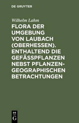 Flora der Umgebung von Laubach (Oberhessen). Enthaltend die Gef&auml;sspflanzen nebst pflanzengeographischen Betrachtungen - Wilhelm Lahm