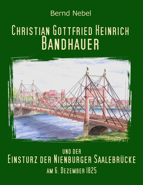 Christian Gottfried Heinrich Bandhauer und der Einsturz der Nienburger Saalebr&uuml;cke - Bernd Nebel