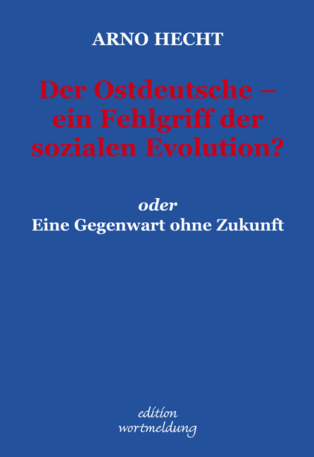 Der Ostdeutsche - ein Fehlgriff der sozialen Evolution?  oder Eine Gegenwart ohne Zukunft - Arno Hecht
