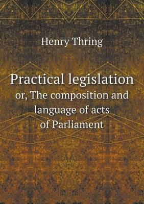 Practical legislation or, The composition and language of acts of Parliament - Henry Thring