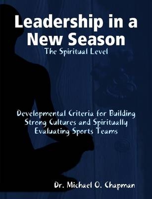 Leadership in a New Season: the Spiritual Level Developmental Criteria for Building Strong Cultures and Spiritually Evaluating Sports Teams - Michael O Chapman