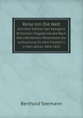 Reise Um Die Welt Und Drei Fahrten Der K&ouml;niglich Britischen Fregatte Herald Nach Dem N&ouml;rdlichen Polarmeere Zur Aufsuchung Sir John Franklin's in Den Jahren 1845-1851 - Berthold Seemann