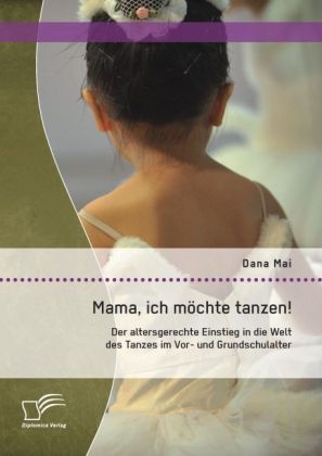 Mama, ich m&ouml;chte tanzen! Der altersgerechte Einstieg in die Welt des Tanzes im Vor- und Grundschulalter - Dana Mai