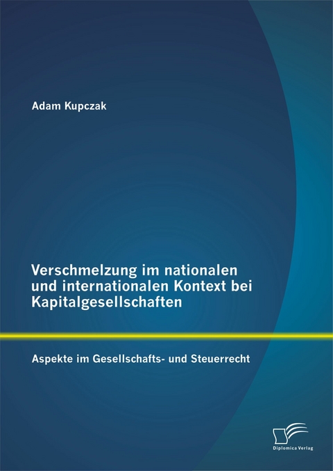 Verschmelzung im nationalen und internationalen Kontext bei Kapitalgesellschaften: Aspekte im Gesellschafts- und Steuerrecht - Adam Kupczak