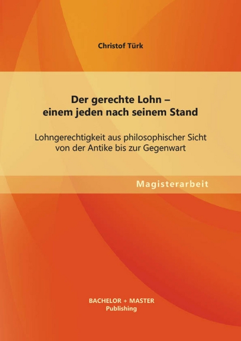 Der gerechte Lohn - einem jeden nach seinem Stand: Lohngerechtigkeit aus philosophischer Sicht von der Antike bis zur Gegenwart -  Christof T&uuml;rk