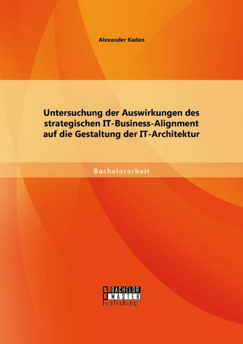 Untersuchung der Auswirkungen des strategischen IT-Business-Alignment auf die Gestaltung der IT-Architektur -  Alexander Kaden
