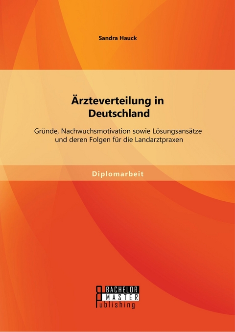 &Auml;rzteverteilung in Deutschland: Gr&uuml;nde, Nachwuchsmotivation sowie L&ouml;sungsans&auml;tze und deren Folgen f&uuml;r die Landarztpraxen -  Sandra Hauck