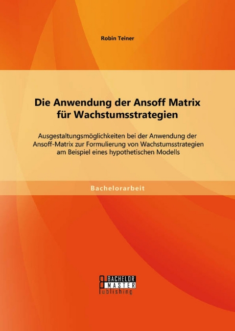 Die Anwendung der Ansoff Matrix f&uuml;r Wachstumsstrategien: Ausgestaltungsm&ouml;glichkeiten bei der Anwendung der Ansoff-Matrix zur Formulierung von Wachstumsstrategien am Beispiel eines hypothetischen Modells -  Robin Teiner