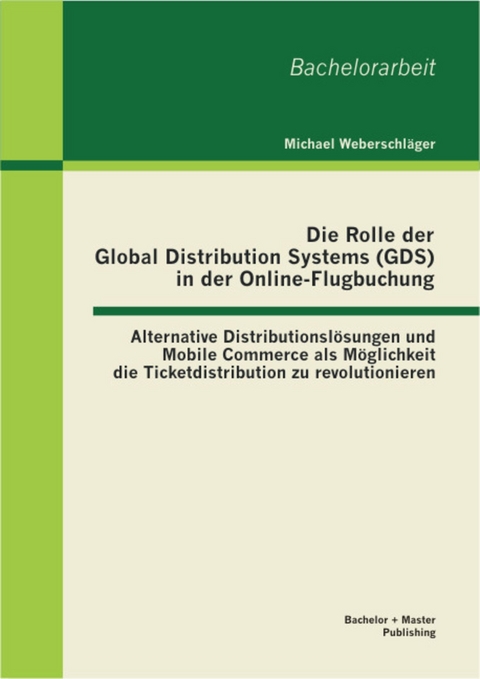 Die Rolle der Global Distribution Systems (GDS) in der Online-Flugbuchung: Alternative Distributionsl&ouml;sungen und Mobile Commerce als M&ouml;glichkeit die Ticketdistribution zu revolutionieren -  Michael Weberschl&auml;ger