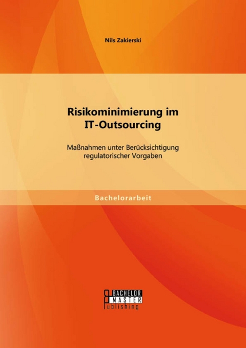 Risikominimierung im IT-Outsourcing: Ma&szlig;nahmen unter Ber&uuml;cksichtigung regulatorischer Vorgaben -  Nils Zakierski
